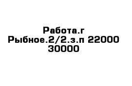 Работа.г Рыбное.2/2.з.п 22000-30000